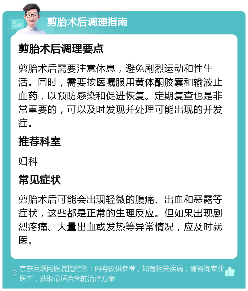 剪胎术后调理指南 剪胎术后调理要点 剪胎术后需要注意休息，避免剧烈运动和性生活。同时，需要按医嘱服用黄体酮胶囊和输液止血药，以预防感染和促进恢复。定期复查也是非常重要的，可以及时发现并处理可能出现的并发症。 推荐科室 妇科 常见症状 剪胎术后可能会出现轻微的腹痛、出血和恶露等症状，这些都是正常的生理反应。但如果出现剧烈疼痛、大量出血或发热等异常情况，应及时就医。