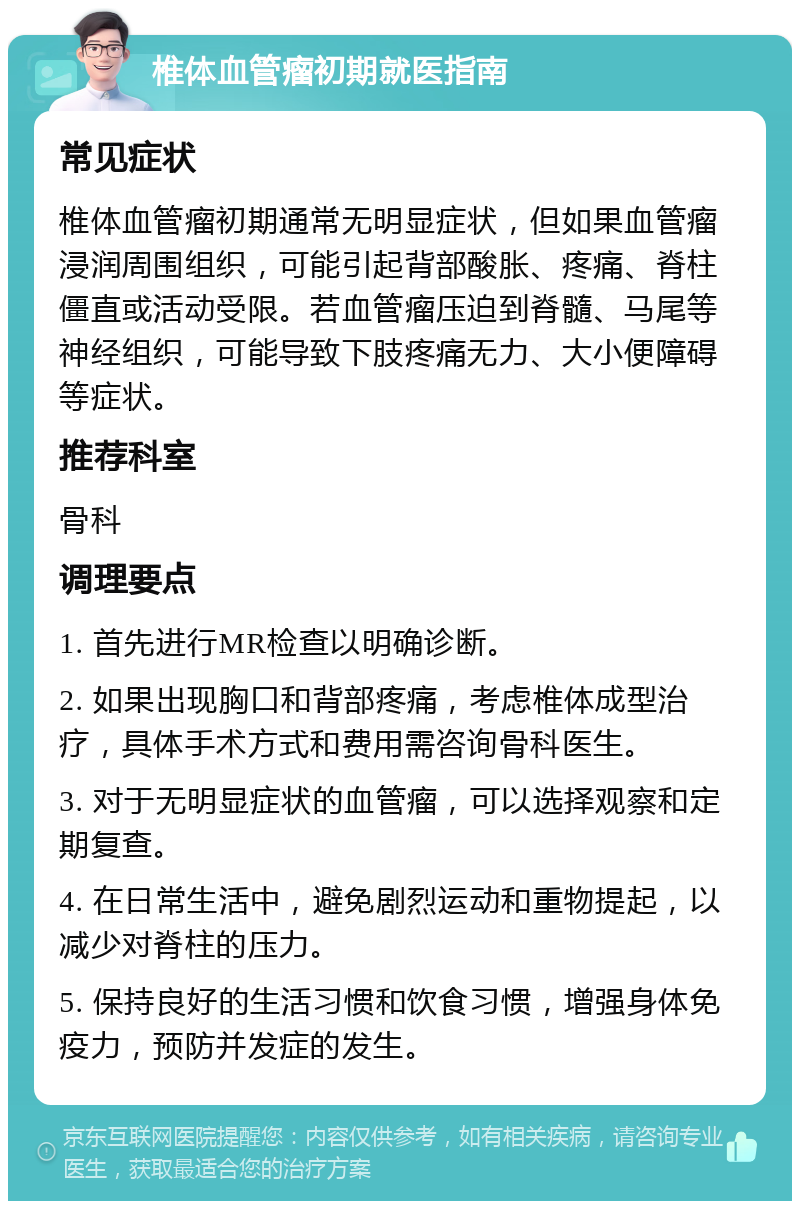 椎体血管瘤初期就医指南 常见症状 椎体血管瘤初期通常无明显症状，但如果血管瘤浸润周围组织，可能引起背部酸胀、疼痛、脊柱僵直或活动受限。若血管瘤压迫到脊髓、马尾等神经组织，可能导致下肢疼痛无力、大小便障碍等症状。 推荐科室 骨科 调理要点 1. 首先进行MR检查以明确诊断。 2. 如果出现胸口和背部疼痛，考虑椎体成型治疗，具体手术方式和费用需咨询骨科医生。 3. 对于无明显症状的血管瘤，可以选择观察和定期复查。 4. 在日常生活中，避免剧烈运动和重物提起，以减少对脊柱的压力。 5. 保持良好的生活习惯和饮食习惯，增强身体免疫力，预防并发症的发生。