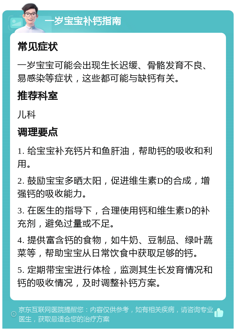 一岁宝宝补钙指南 常见症状 一岁宝宝可能会出现生长迟缓、骨骼发育不良、易感染等症状，这些都可能与缺钙有关。 推荐科室 儿科 调理要点 1. 给宝宝补充钙片和鱼肝油，帮助钙的吸收和利用。 2. 鼓励宝宝多晒太阳，促进维生素D的合成，增强钙的吸收能力。 3. 在医生的指导下，合理使用钙和维生素D的补充剂，避免过量或不足。 4. 提供富含钙的食物，如牛奶、豆制品、绿叶蔬菜等，帮助宝宝从日常饮食中获取足够的钙。 5. 定期带宝宝进行体检，监测其生长发育情况和钙的吸收情况，及时调整补钙方案。