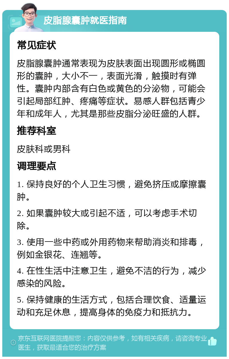 皮脂腺囊肿就医指南 常见症状 皮脂腺囊肿通常表现为皮肤表面出现圆形或椭圆形的囊肿，大小不一，表面光滑，触摸时有弹性。囊肿内部含有白色或黄色的分泌物，可能会引起局部红肿、疼痛等症状。易感人群包括青少年和成年人，尤其是那些皮脂分泌旺盛的人群。 推荐科室 皮肤科或男科 调理要点 1. 保持良好的个人卫生习惯，避免挤压或摩擦囊肿。 2. 如果囊肿较大或引起不适，可以考虑手术切除。 3. 使用一些中药或外用药物来帮助消炎和排毒，例如金银花、连翘等。 4. 在性生活中注意卫生，避免不洁的行为，减少感染的风险。 5. 保持健康的生活方式，包括合理饮食、适量运动和充足休息，提高身体的免疫力和抵抗力。