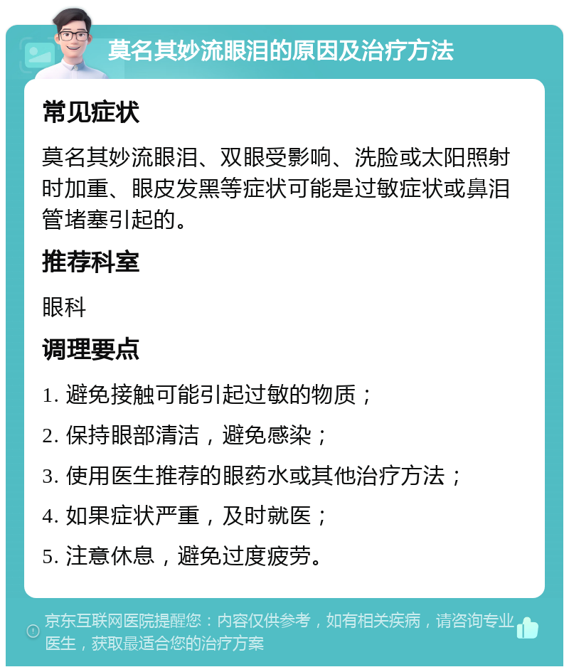 莫名其妙流眼泪的原因及治疗方法 常见症状 莫名其妙流眼泪、双眼受影响、洗脸或太阳照射时加重、眼皮发黑等症状可能是过敏症状或鼻泪管堵塞引起的。 推荐科室 眼科 调理要点 1. 避免接触可能引起过敏的物质； 2. 保持眼部清洁，避免感染； 3. 使用医生推荐的眼药水或其他治疗方法； 4. 如果症状严重，及时就医； 5. 注意休息，避免过度疲劳。