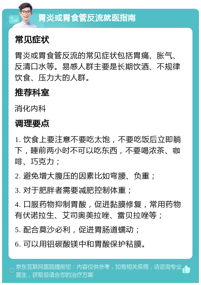 胃炎或胃食管反流就医指南 常见症状 胃炎或胃食管反流的常见症状包括胃痛、胀气、反清口水等。易感人群主要是长期饮酒、不规律饮食、压力大的人群。 推荐科室 消化内科 调理要点 1. 饮食上要注意不要吃太饱，不要吃饭后立即躺下，睡前两小时不可以吃东西，不要喝浓茶、咖啡、巧克力； 2. 避免增大腹压的因素比如弯腰、负重； 3. 对于肥胖者需要减肥控制体重； 4. 口服药物抑制胃酸，促进黏膜修复，常用药物有伏诺拉生、艾司奥美拉唑、雷贝拉唑等； 5. 配合莫沙必利，促进胃肠道蠕动； 6. 可以用铝碳酸镁中和胃酸保护粘膜。