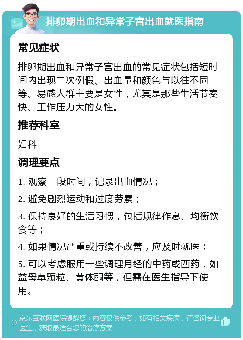 排卵期出血和异常子宫出血就医指南 常见症状 排卵期出血和异常子宫出血的常见症状包括短时间内出现二次例假、出血量和颜色与以往不同等。易感人群主要是女性，尤其是那些生活节奏快、工作压力大的女性。 推荐科室 妇科 调理要点 1. 观察一段时间，记录出血情况； 2. 避免剧烈运动和过度劳累； 3. 保持良好的生活习惯，包括规律作息、均衡饮食等； 4. 如果情况严重或持续不改善，应及时就医； 5. 可以考虑服用一些调理月经的中药或西药，如益母草颗粒、黄体酮等，但需在医生指导下使用。