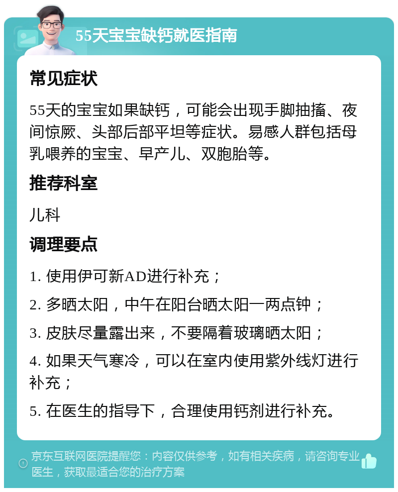 55天宝宝缺钙就医指南 常见症状 55天的宝宝如果缺钙，可能会出现手脚抽搐、夜间惊厥、头部后部平坦等症状。易感人群包括母乳喂养的宝宝、早产儿、双胞胎等。 推荐科室 儿科 调理要点 1. 使用伊可新AD进行补充； 2. 多晒太阳，中午在阳台晒太阳一两点钟； 3. 皮肤尽量露出来，不要隔着玻璃晒太阳； 4. 如果天气寒冷，可以在室内使用紫外线灯进行补充； 5. 在医生的指导下，合理使用钙剂进行补充。