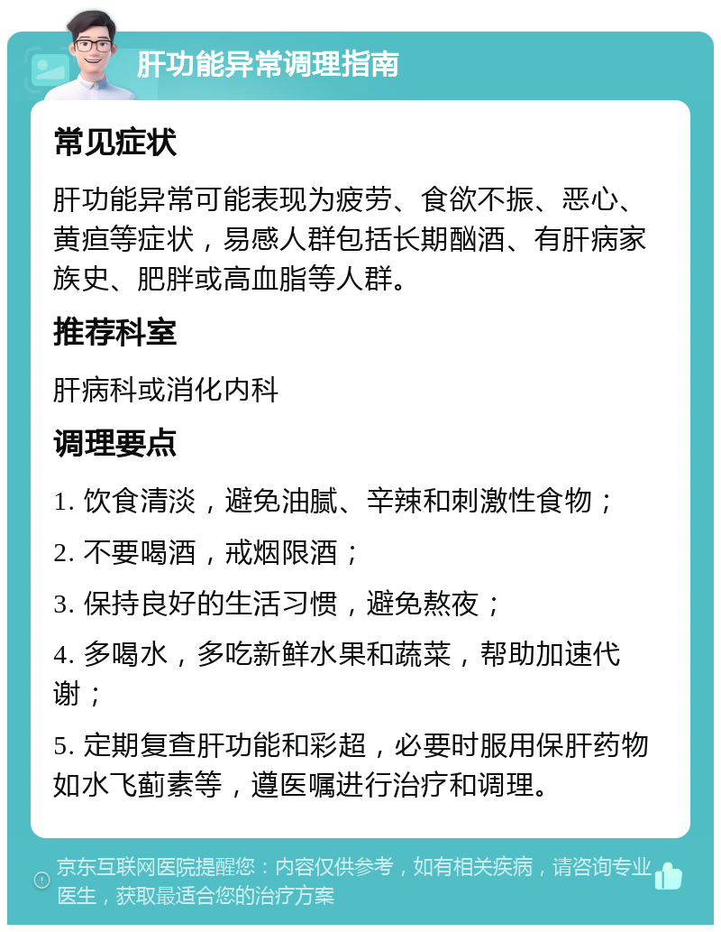 肝功能异常调理指南 常见症状 肝功能异常可能表现为疲劳、食欲不振、恶心、黄疸等症状，易感人群包括长期酗酒、有肝病家族史、肥胖或高血脂等人群。 推荐科室 肝病科或消化内科 调理要点 1. 饮食清淡，避免油腻、辛辣和刺激性食物； 2. 不要喝酒，戒烟限酒； 3. 保持良好的生活习惯，避免熬夜； 4. 多喝水，多吃新鲜水果和蔬菜，帮助加速代谢； 5. 定期复查肝功能和彩超，必要时服用保肝药物如水飞蓟素等，遵医嘱进行治疗和调理。