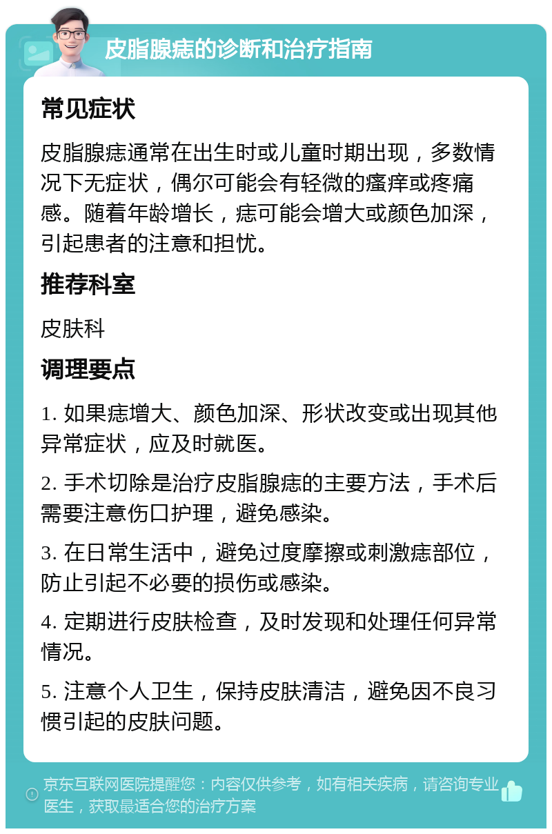 皮脂腺痣的诊断和治疗指南 常见症状 皮脂腺痣通常在出生时或儿童时期出现，多数情况下无症状，偶尔可能会有轻微的瘙痒或疼痛感。随着年龄增长，痣可能会增大或颜色加深，引起患者的注意和担忧。 推荐科室 皮肤科 调理要点 1. 如果痣增大、颜色加深、形状改变或出现其他异常症状，应及时就医。 2. 手术切除是治疗皮脂腺痣的主要方法，手术后需要注意伤口护理，避免感染。 3. 在日常生活中，避免过度摩擦或刺激痣部位，防止引起不必要的损伤或感染。 4. 定期进行皮肤检查，及时发现和处理任何异常情况。 5. 注意个人卫生，保持皮肤清洁，避免因不良习惯引起的皮肤问题。