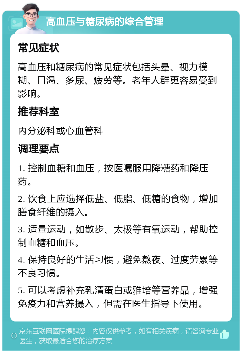 高血压与糖尿病的综合管理 常见症状 高血压和糖尿病的常见症状包括头晕、视力模糊、口渴、多尿、疲劳等。老年人群更容易受到影响。 推荐科室 内分泌科或心血管科 调理要点 1. 控制血糖和血压，按医嘱服用降糖药和降压药。 2. 饮食上应选择低盐、低脂、低糖的食物，增加膳食纤维的摄入。 3. 适量运动，如散步、太极等有氧运动，帮助控制血糖和血压。 4. 保持良好的生活习惯，避免熬夜、过度劳累等不良习惯。 5. 可以考虑补充乳清蛋白或雅培等营养品，增强免疫力和营养摄入，但需在医生指导下使用。