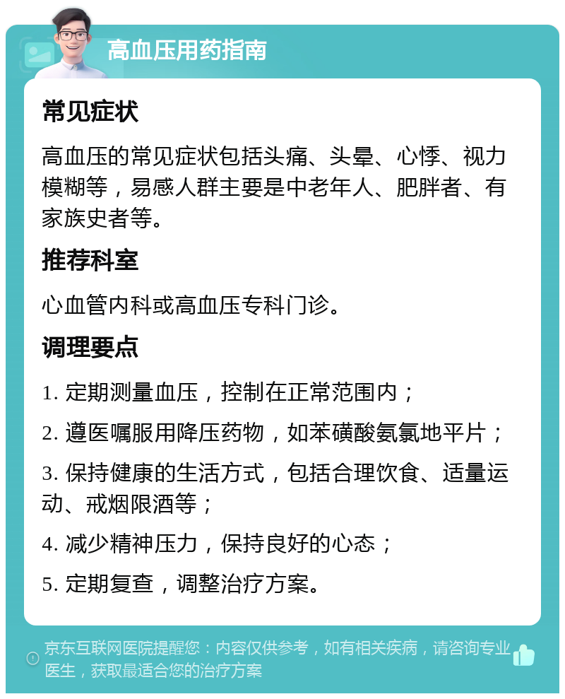 高血压用药指南 常见症状 高血压的常见症状包括头痛、头晕、心悸、视力模糊等，易感人群主要是中老年人、肥胖者、有家族史者等。 推荐科室 心血管内科或高血压专科门诊。 调理要点 1. 定期测量血压，控制在正常范围内； 2. 遵医嘱服用降压药物，如苯磺酸氨氯地平片； 3. 保持健康的生活方式，包括合理饮食、适量运动、戒烟限酒等； 4. 减少精神压力，保持良好的心态； 5. 定期复查，调整治疗方案。