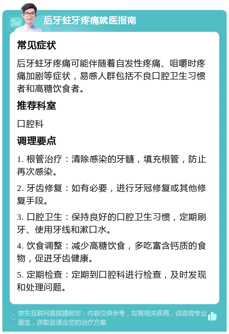 后牙蛀牙疼痛就医指南 常见症状 后牙蛀牙疼痛可能伴随着自发性疼痛、咀嚼时疼痛加剧等症状，易感人群包括不良口腔卫生习惯者和高糖饮食者。 推荐科室 口腔科 调理要点 1. 根管治疗：清除感染的牙髓，填充根管，防止再次感染。 2. 牙齿修复：如有必要，进行牙冠修复或其他修复手段。 3. 口腔卫生：保持良好的口腔卫生习惯，定期刷牙、使用牙线和漱口水。 4. 饮食调整：减少高糖饮食，多吃富含钙质的食物，促进牙齿健康。 5. 定期检查：定期到口腔科进行检查，及时发现和处理问题。