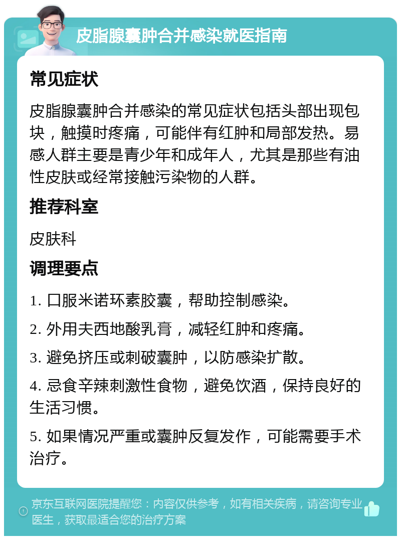 皮脂腺囊肿合并感染就医指南 常见症状 皮脂腺囊肿合并感染的常见症状包括头部出现包块，触摸时疼痛，可能伴有红肿和局部发热。易感人群主要是青少年和成年人，尤其是那些有油性皮肤或经常接触污染物的人群。 推荐科室 皮肤科 调理要点 1. 口服米诺环素胶囊，帮助控制感染。 2. 外用夫西地酸乳膏，减轻红肿和疼痛。 3. 避免挤压或刺破囊肿，以防感染扩散。 4. 忌食辛辣刺激性食物，避免饮酒，保持良好的生活习惯。 5. 如果情况严重或囊肿反复发作，可能需要手术治疗。