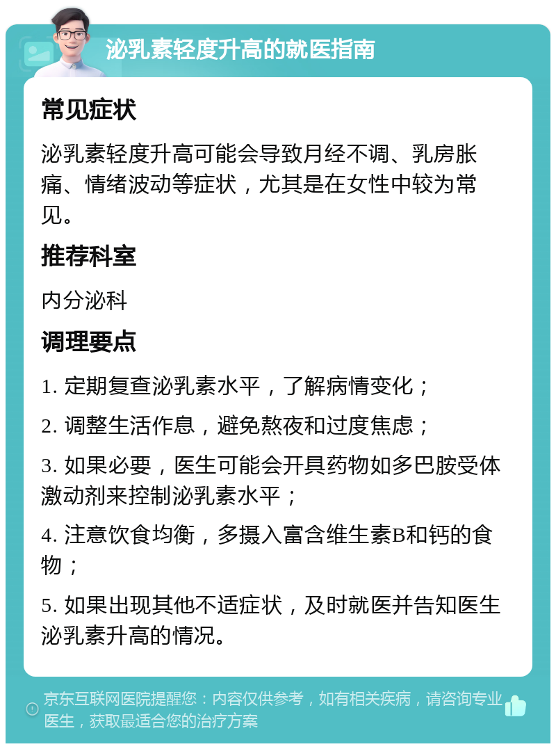 泌乳素轻度升高的就医指南 常见症状 泌乳素轻度升高可能会导致月经不调、乳房胀痛、情绪波动等症状，尤其是在女性中较为常见。 推荐科室 内分泌科 调理要点 1. 定期复查泌乳素水平，了解病情变化； 2. 调整生活作息，避免熬夜和过度焦虑； 3. 如果必要，医生可能会开具药物如多巴胺受体激动剂来控制泌乳素水平； 4. 注意饮食均衡，多摄入富含维生素B和钙的食物； 5. 如果出现其他不适症状，及时就医并告知医生泌乳素升高的情况。