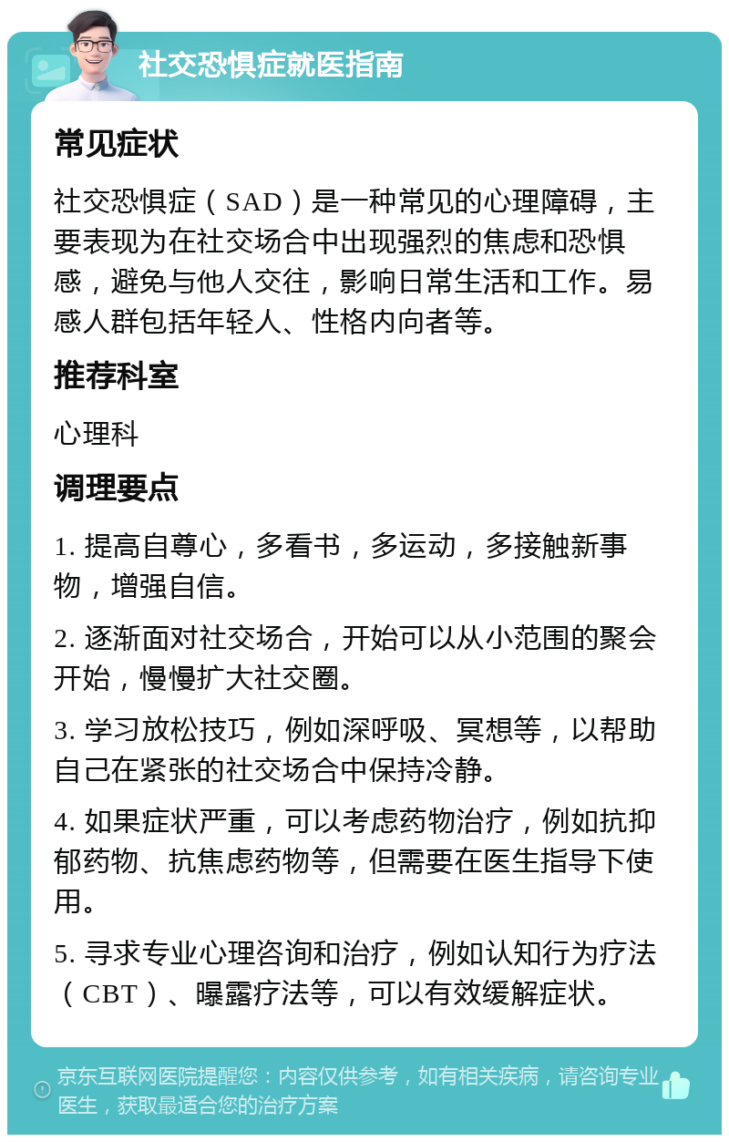 社交恐惧症就医指南 常见症状 社交恐惧症（SAD）是一种常见的心理障碍，主要表现为在社交场合中出现强烈的焦虑和恐惧感，避免与他人交往，影响日常生活和工作。易感人群包括年轻人、性格内向者等。 推荐科室 心理科 调理要点 1. 提高自尊心，多看书，多运动，多接触新事物，增强自信。 2. 逐渐面对社交场合，开始可以从小范围的聚会开始，慢慢扩大社交圈。 3. 学习放松技巧，例如深呼吸、冥想等，以帮助自己在紧张的社交场合中保持冷静。 4. 如果症状严重，可以考虑药物治疗，例如抗抑郁药物、抗焦虑药物等，但需要在医生指导下使用。 5. 寻求专业心理咨询和治疗，例如认知行为疗法（CBT）、曝露疗法等，可以有效缓解症状。