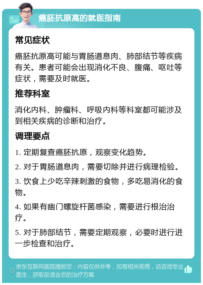 癌胚抗原高的就医指南 常见症状 癌胚抗原高可能与胃肠道息肉、肺部结节等疾病有关。患者可能会出现消化不良、腹痛、呕吐等症状，需要及时就医。 推荐科室 消化内科、肿瘤科、呼吸内科等科室都可能涉及到相关疾病的诊断和治疗。 调理要点 1. 定期复查癌胚抗原，观察变化趋势。 2. 对于胃肠道息肉，需要切除并进行病理检验。 3. 饮食上少吃辛辣刺激的食物，多吃易消化的食物。 4. 如果有幽门螺旋杆菌感染，需要进行根治治疗。 5. 对于肺部结节，需要定期观察，必要时进行进一步检查和治疗。