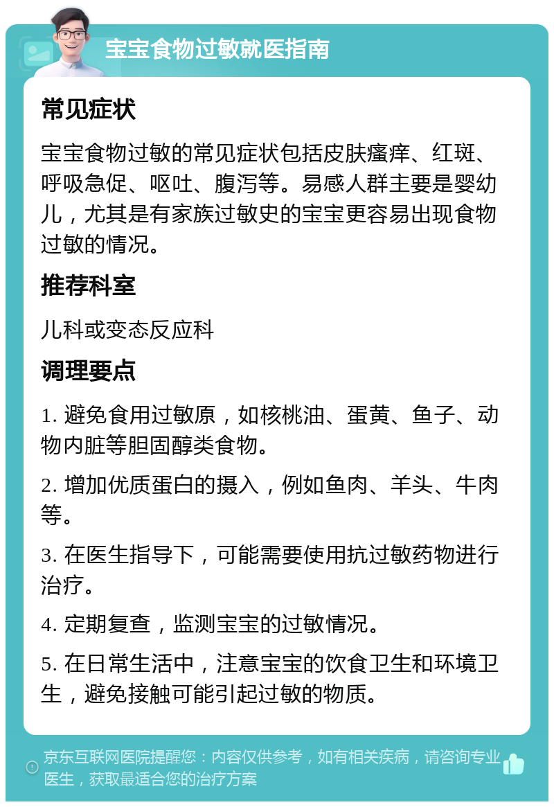 宝宝食物过敏就医指南 常见症状 宝宝食物过敏的常见症状包括皮肤瘙痒、红斑、呼吸急促、呕吐、腹泻等。易感人群主要是婴幼儿，尤其是有家族过敏史的宝宝更容易出现食物过敏的情况。 推荐科室 儿科或变态反应科 调理要点 1. 避免食用过敏原，如核桃油、蛋黄、鱼子、动物内脏等胆固醇类食物。 2. 增加优质蛋白的摄入，例如鱼肉、羊头、牛肉等。 3. 在医生指导下，可能需要使用抗过敏药物进行治疗。 4. 定期复查，监测宝宝的过敏情况。 5. 在日常生活中，注意宝宝的饮食卫生和环境卫生，避免接触可能引起过敏的物质。