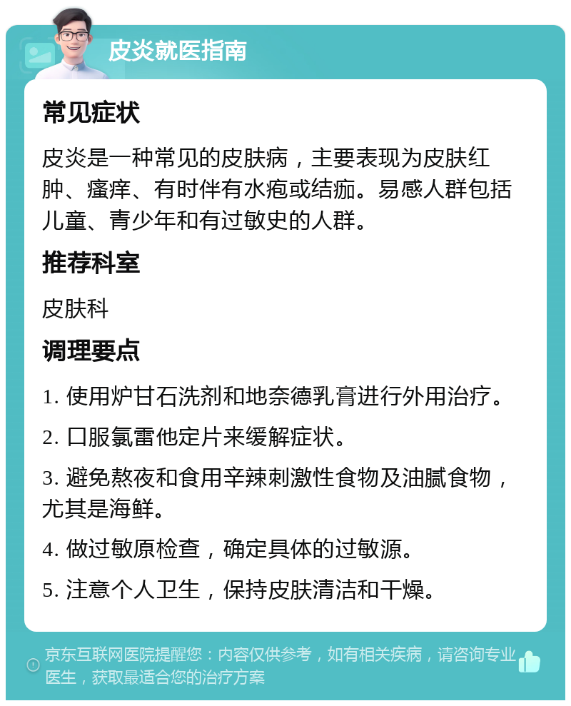 皮炎就医指南 常见症状 皮炎是一种常见的皮肤病，主要表现为皮肤红肿、瘙痒、有时伴有水疱或结痂。易感人群包括儿童、青少年和有过敏史的人群。 推荐科室 皮肤科 调理要点 1. 使用炉甘石洗剂和地奈德乳膏进行外用治疗。 2. 口服氯雷他定片来缓解症状。 3. 避免熬夜和食用辛辣刺激性食物及油腻食物，尤其是海鲜。 4. 做过敏原检查，确定具体的过敏源。 5. 注意个人卫生，保持皮肤清洁和干燥。