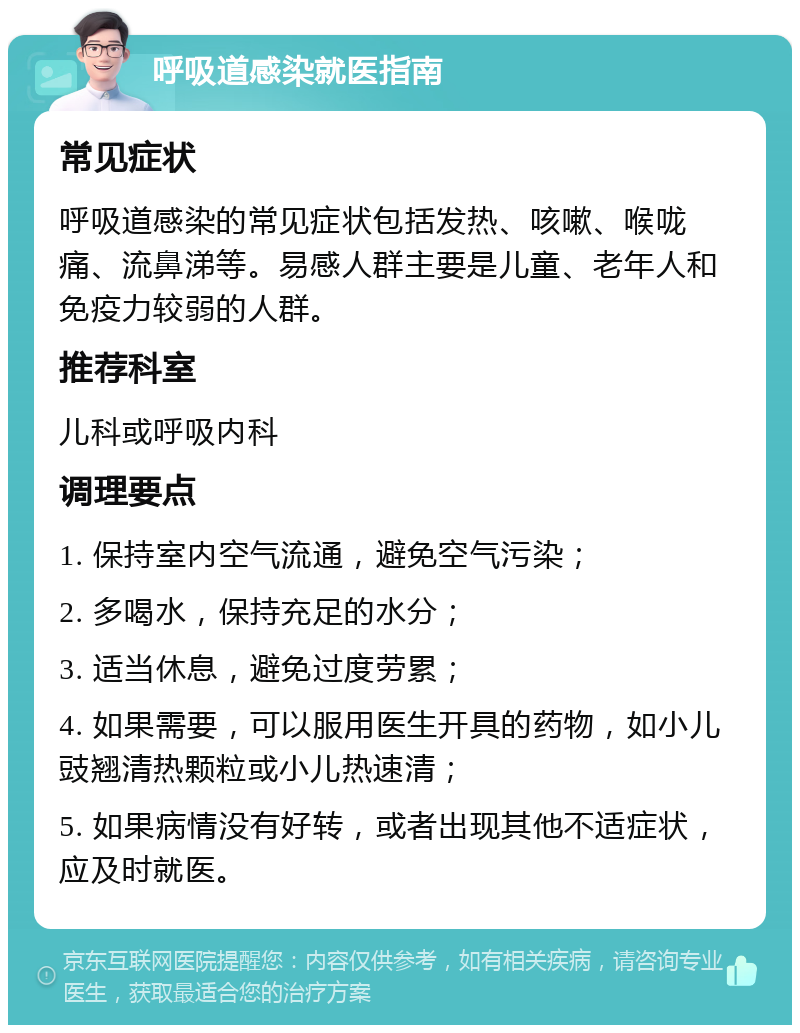 呼吸道感染就医指南 常见症状 呼吸道感染的常见症状包括发热、咳嗽、喉咙痛、流鼻涕等。易感人群主要是儿童、老年人和免疫力较弱的人群。 推荐科室 儿科或呼吸内科 调理要点 1. 保持室内空气流通，避免空气污染； 2. 多喝水，保持充足的水分； 3. 适当休息，避免过度劳累； 4. 如果需要，可以服用医生开具的药物，如小儿豉翘清热颗粒或小儿热速清； 5. 如果病情没有好转，或者出现其他不适症状，应及时就医。