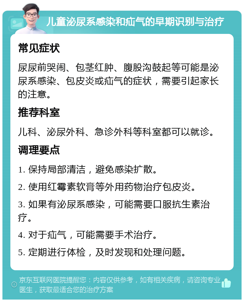 儿童泌尿系感染和疝气的早期识别与治疗 常见症状 尿尿前哭闹、包茎红肿、腹股沟鼓起等可能是泌尿系感染、包皮炎或疝气的症状，需要引起家长的注意。 推荐科室 儿科、泌尿外科、急诊外科等科室都可以就诊。 调理要点 1. 保持局部清洁，避免感染扩散。 2. 使用红霉素软膏等外用药物治疗包皮炎。 3. 如果有泌尿系感染，可能需要口服抗生素治疗。 4. 对于疝气，可能需要手术治疗。 5. 定期进行体检，及时发现和处理问题。