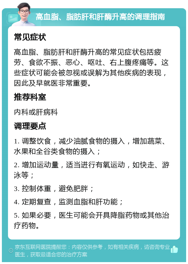 高血脂、脂肪肝和肝酶升高的调理指南 常见症状 高血脂、脂肪肝和肝酶升高的常见症状包括疲劳、食欲不振、恶心、呕吐、右上腹疼痛等。这些症状可能会被忽视或误解为其他疾病的表现，因此及早就医非常重要。 推荐科室 内科或肝病科 调理要点 1. 调整饮食，减少油腻食物的摄入，增加蔬菜、水果和全谷类食物的摄入； 2. 增加运动量，适当进行有氧运动，如快走、游泳等； 3. 控制体重，避免肥胖； 4. 定期复查，监测血脂和肝功能； 5. 如果必要，医生可能会开具降脂药物或其他治疗药物。