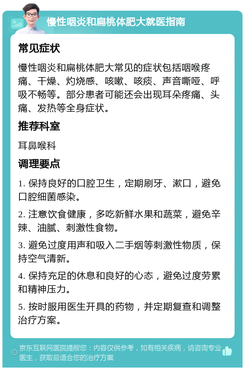 慢性咽炎和扁桃体肥大就医指南 常见症状 慢性咽炎和扁桃体肥大常见的症状包括咽喉疼痛、干燥、灼烧感、咳嗽、咳痰、声音嘶哑、呼吸不畅等。部分患者可能还会出现耳朵疼痛、头痛、发热等全身症状。 推荐科室 耳鼻喉科 调理要点 1. 保持良好的口腔卫生，定期刷牙、漱口，避免口腔细菌感染。 2. 注意饮食健康，多吃新鲜水果和蔬菜，避免辛辣、油腻、刺激性食物。 3. 避免过度用声和吸入二手烟等刺激性物质，保持空气清新。 4. 保持充足的休息和良好的心态，避免过度劳累和精神压力。 5. 按时服用医生开具的药物，并定期复查和调整治疗方案。