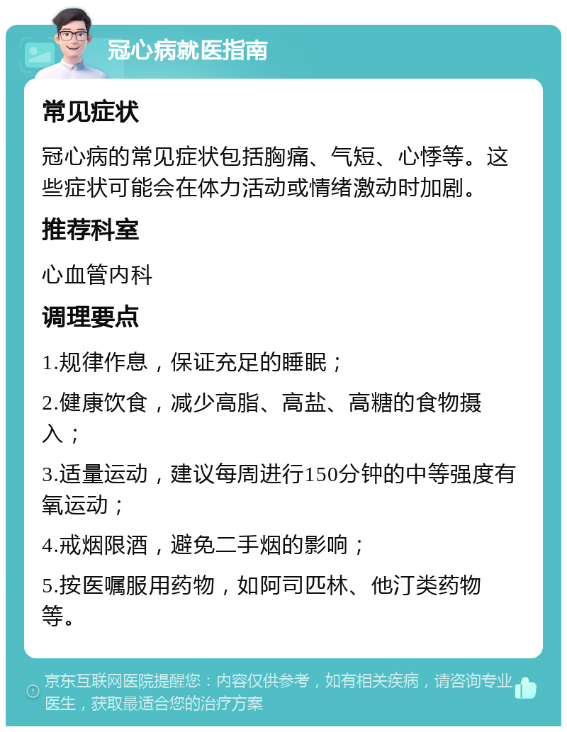 冠心病就医指南 常见症状 冠心病的常见症状包括胸痛、气短、心悸等。这些症状可能会在体力活动或情绪激动时加剧。 推荐科室 心血管内科 调理要点 1.规律作息，保证充足的睡眠； 2.健康饮食，减少高脂、高盐、高糖的食物摄入； 3.适量运动，建议每周进行150分钟的中等强度有氧运动； 4.戒烟限酒，避免二手烟的影响； 5.按医嘱服用药物，如阿司匹林、他汀类药物等。