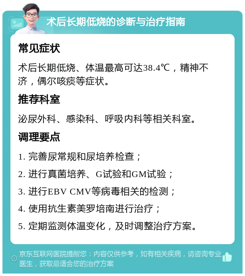 术后长期低烧的诊断与治疗指南 常见症状 术后长期低烧、体温最高可达38.4℃，精神不济，偶尔咳痰等症状。 推荐科室 泌尿外科、感染科、呼吸内科等相关科室。 调理要点 1. 完善尿常规和尿培养检查； 2. 进行真菌培养、G试验和GM试验； 3. 进行EBV CMV等病毒相关的检测； 4. 使用抗生素美罗培南进行治疗； 5. 定期监测体温变化，及时调整治疗方案。