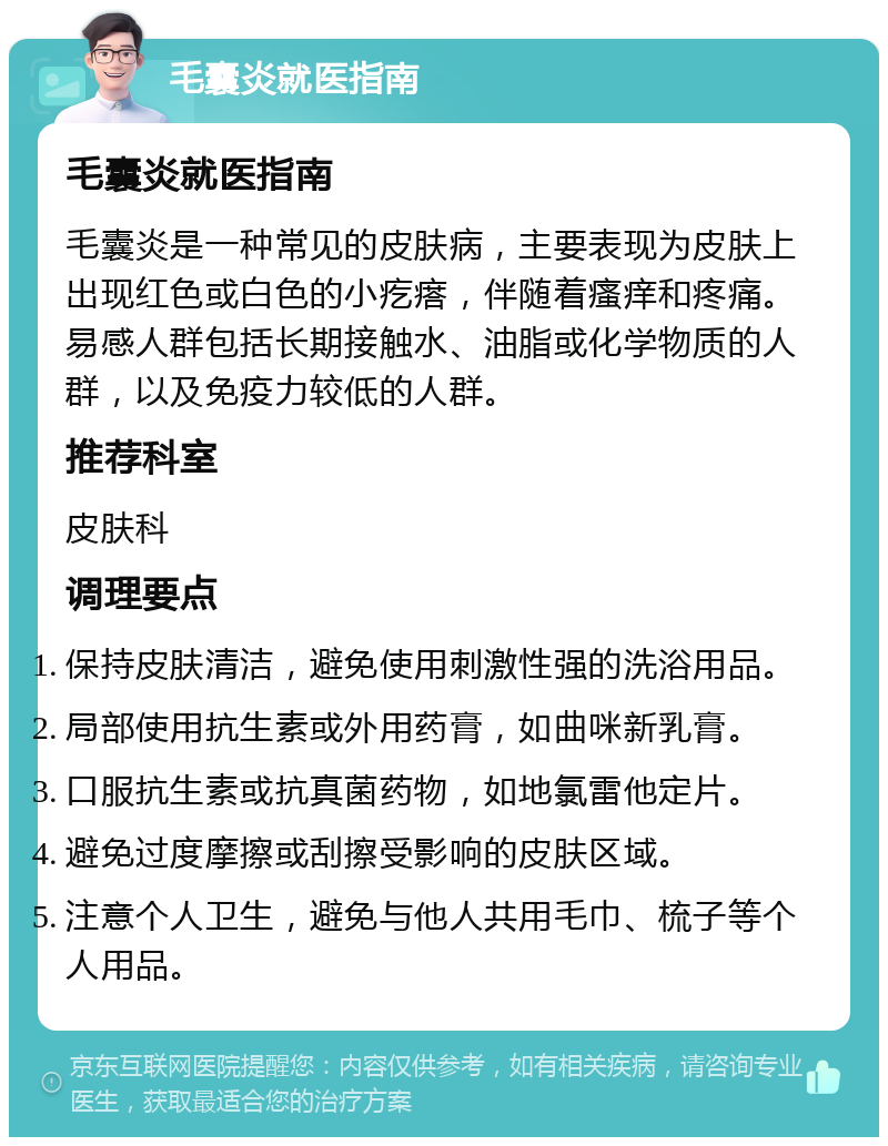 毛囊炎就医指南 毛囊炎就医指南 毛囊炎是一种常见的皮肤病，主要表现为皮肤上出现红色或白色的小疙瘩，伴随着瘙痒和疼痛。易感人群包括长期接触水、油脂或化学物质的人群，以及免疫力较低的人群。 推荐科室 皮肤科 调理要点 保持皮肤清洁，避免使用刺激性强的洗浴用品。 局部使用抗生素或外用药膏，如曲咪新乳膏。 口服抗生素或抗真菌药物，如地氯雷他定片。 避免过度摩擦或刮擦受影响的皮肤区域。 注意个人卫生，避免与他人共用毛巾、梳子等个人用品。