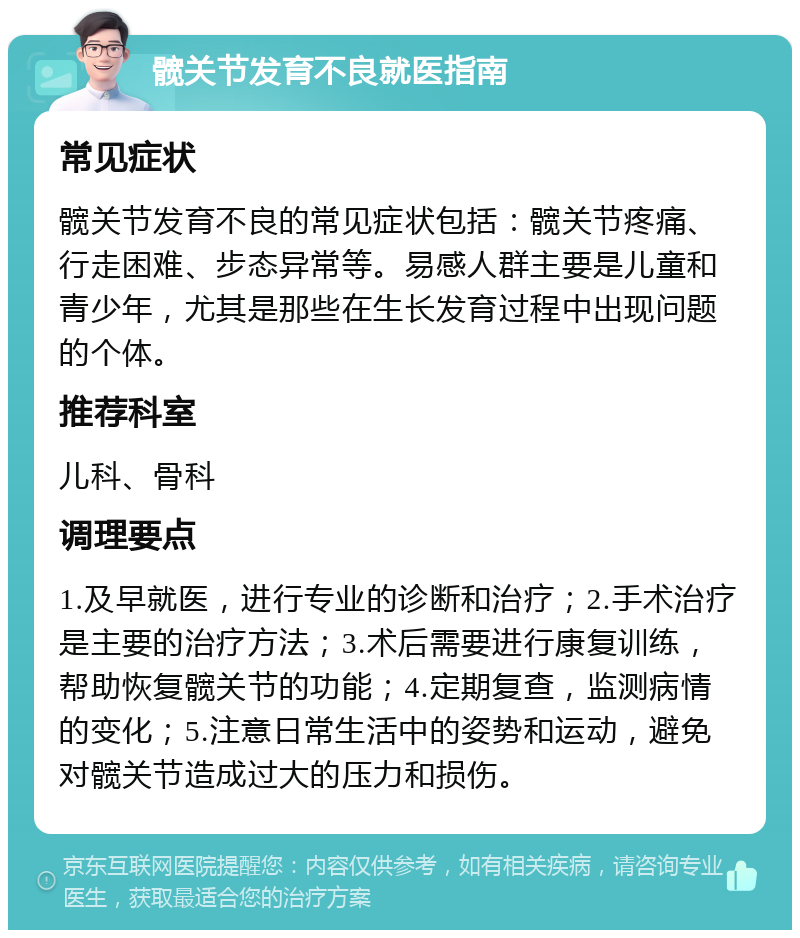 髋关节发育不良就医指南 常见症状 髋关节发育不良的常见症状包括：髋关节疼痛、行走困难、步态异常等。易感人群主要是儿童和青少年，尤其是那些在生长发育过程中出现问题的个体。 推荐科室 儿科、骨科 调理要点 1.及早就医，进行专业的诊断和治疗；2.手术治疗是主要的治疗方法；3.术后需要进行康复训练，帮助恢复髋关节的功能；4.定期复查，监测病情的变化；5.注意日常生活中的姿势和运动，避免对髋关节造成过大的压力和损伤。