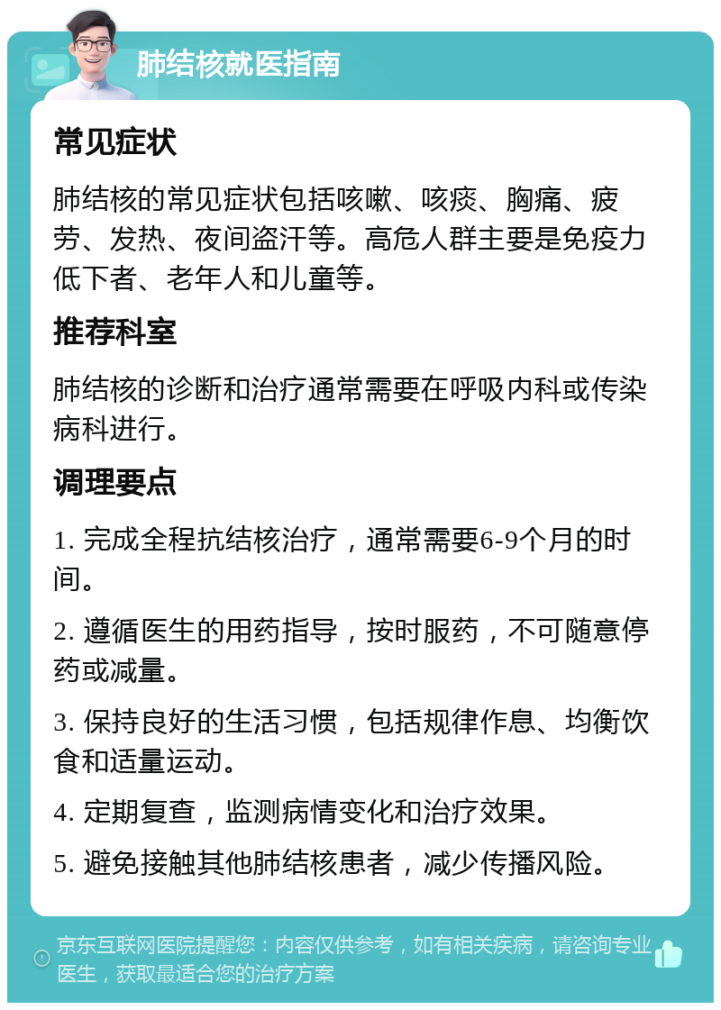 肺结核就医指南 常见症状 肺结核的常见症状包括咳嗽、咳痰、胸痛、疲劳、发热、夜间盗汗等。高危人群主要是免疫力低下者、老年人和儿童等。 推荐科室 肺结核的诊断和治疗通常需要在呼吸内科或传染病科进行。 调理要点 1. 完成全程抗结核治疗，通常需要6-9个月的时间。 2. 遵循医生的用药指导，按时服药，不可随意停药或减量。 3. 保持良好的生活习惯，包括规律作息、均衡饮食和适量运动。 4. 定期复查，监测病情变化和治疗效果。 5. 避免接触其他肺结核患者，减少传播风险。