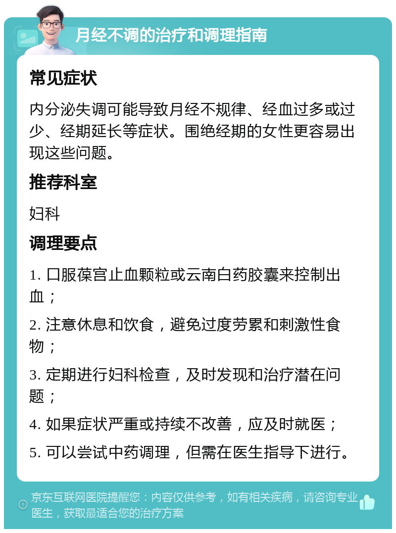 月经不调的治疗和调理指南 常见症状 内分泌失调可能导致月经不规律、经血过多或过少、经期延长等症状。围绝经期的女性更容易出现这些问题。 推荐科室 妇科 调理要点 1. 口服葆宫止血颗粒或云南白药胶囊来控制出血； 2. 注意休息和饮食，避免过度劳累和刺激性食物； 3. 定期进行妇科检查，及时发现和治疗潜在问题； 4. 如果症状严重或持续不改善，应及时就医； 5. 可以尝试中药调理，但需在医生指导下进行。