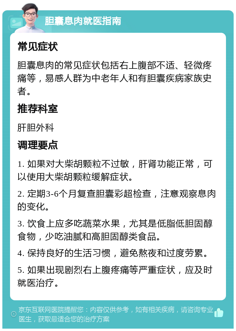 胆囊息肉就医指南 常见症状 胆囊息肉的常见症状包括右上腹部不适、轻微疼痛等，易感人群为中老年人和有胆囊疾病家族史者。 推荐科室 肝胆外科 调理要点 1. 如果对大柴胡颗粒不过敏，肝肾功能正常，可以使用大柴胡颗粒缓解症状。 2. 定期3-6个月复查胆囊彩超检查，注意观察息肉的变化。 3. 饮食上应多吃蔬菜水果，尤其是低脂低胆固醇食物，少吃油腻和高胆固醇类食品。 4. 保持良好的生活习惯，避免熬夜和过度劳累。 5. 如果出现剧烈右上腹疼痛等严重症状，应及时就医治疗。