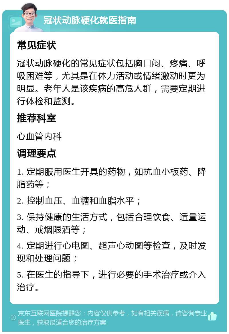 冠状动脉硬化就医指南 常见症状 冠状动脉硬化的常见症状包括胸口闷、疼痛、呼吸困难等，尤其是在体力活动或情绪激动时更为明显。老年人是该疾病的高危人群，需要定期进行体检和监测。 推荐科室 心血管内科 调理要点 1. 定期服用医生开具的药物，如抗血小板药、降脂药等； 2. 控制血压、血糖和血脂水平； 3. 保持健康的生活方式，包括合理饮食、适量运动、戒烟限酒等； 4. 定期进行心电图、超声心动图等检查，及时发现和处理问题； 5. 在医生的指导下，进行必要的手术治疗或介入治疗。