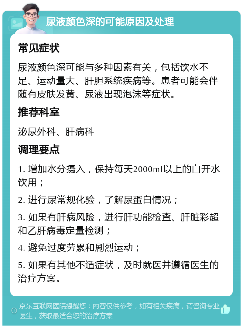 尿液颜色深的可能原因及处理 常见症状 尿液颜色深可能与多种因素有关，包括饮水不足、运动量大、肝胆系统疾病等。患者可能会伴随有皮肤发黄、尿液出现泡沫等症状。 推荐科室 泌尿外科、肝病科 调理要点 1. 增加水分摄入，保持每天2000ml以上的白开水饮用； 2. 进行尿常规化验，了解尿蛋白情况； 3. 如果有肝病风险，进行肝功能检查、肝脏彩超和乙肝病毒定量检测； 4. 避免过度劳累和剧烈运动； 5. 如果有其他不适症状，及时就医并遵循医生的治疗方案。