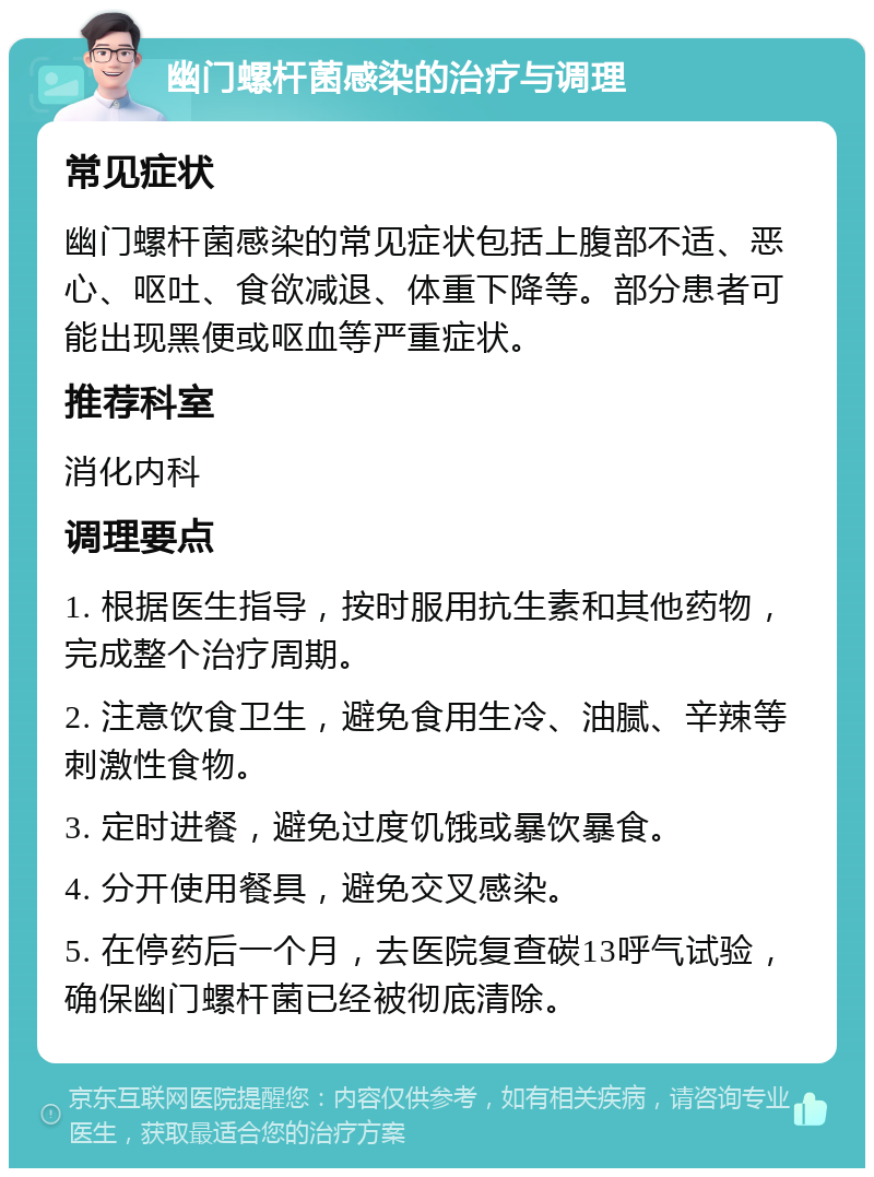 幽门螺杆菌感染的治疗与调理 常见症状 幽门螺杆菌感染的常见症状包括上腹部不适、恶心、呕吐、食欲减退、体重下降等。部分患者可能出现黑便或呕血等严重症状。 推荐科室 消化内科 调理要点 1. 根据医生指导，按时服用抗生素和其他药物，完成整个治疗周期。 2. 注意饮食卫生，避免食用生冷、油腻、辛辣等刺激性食物。 3. 定时进餐，避免过度饥饿或暴饮暴食。 4. 分开使用餐具，避免交叉感染。 5. 在停药后一个月，去医院复查碳13呼气试验，确保幽门螺杆菌已经被彻底清除。