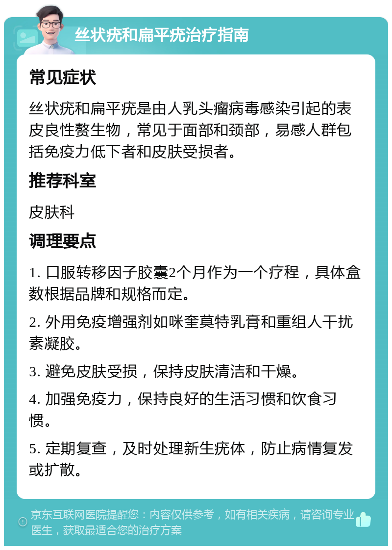 丝状疣和扁平疣治疗指南 常见症状 丝状疣和扁平疣是由人乳头瘤病毒感染引起的表皮良性赘生物，常见于面部和颈部，易感人群包括免疫力低下者和皮肤受损者。 推荐科室 皮肤科 调理要点 1. 口服转移因子胶囊2个月作为一个疗程，具体盒数根据品牌和规格而定。 2. 外用免疫增强剂如咪奎莫特乳膏和重组人干扰素凝胶。 3. 避免皮肤受损，保持皮肤清洁和干燥。 4. 加强免疫力，保持良好的生活习惯和饮食习惯。 5. 定期复查，及时处理新生疣体，防止病情复发或扩散。