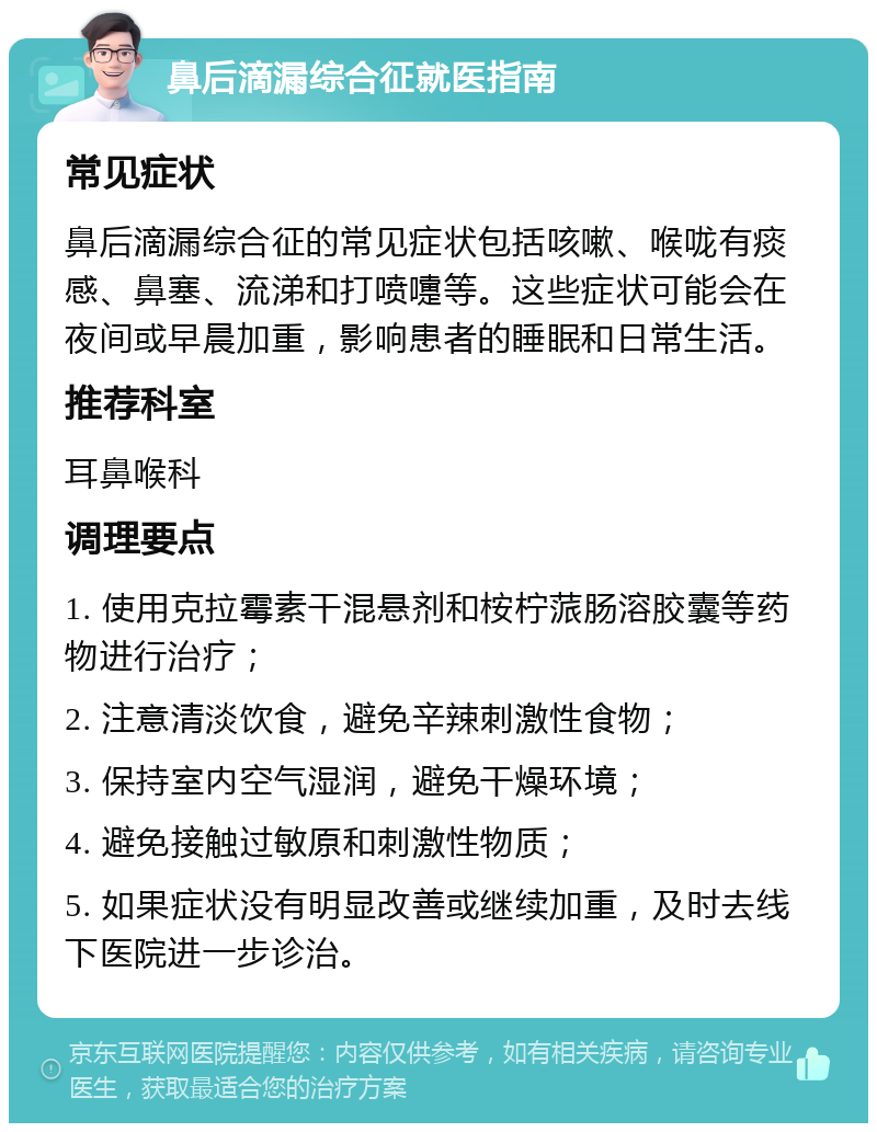 鼻后滴漏综合征就医指南 常见症状 鼻后滴漏综合征的常见症状包括咳嗽、喉咙有痰感、鼻塞、流涕和打喷嚏等。这些症状可能会在夜间或早晨加重，影响患者的睡眠和日常生活。 推荐科室 耳鼻喉科 调理要点 1. 使用克拉霉素干混悬剂和桉柠蒎肠溶胶囊等药物进行治疗； 2. 注意清淡饮食，避免辛辣刺激性食物； 3. 保持室内空气湿润，避免干燥环境； 4. 避免接触过敏原和刺激性物质； 5. 如果症状没有明显改善或继续加重，及时去线下医院进一步诊治。