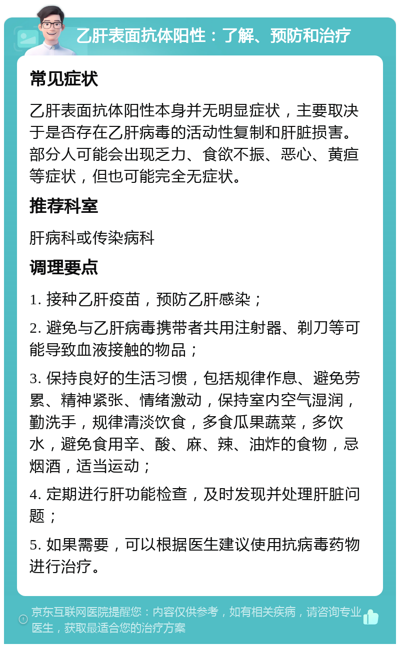 乙肝表面抗体阳性：了解、预防和治疗 常见症状 乙肝表面抗体阳性本身并无明显症状，主要取决于是否存在乙肝病毒的活动性复制和肝脏损害。部分人可能会出现乏力、食欲不振、恶心、黄疸等症状，但也可能完全无症状。 推荐科室 肝病科或传染病科 调理要点 1. 接种乙肝疫苗，预防乙肝感染； 2. 避免与乙肝病毒携带者共用注射器、剃刀等可能导致血液接触的物品； 3. 保持良好的生活习惯，包括规律作息、避免劳累、精神紧张、情绪激动，保持室内空气湿润，勤洗手，规律清淡饮食，多食瓜果蔬菜，多饮水，避免食用辛、酸、麻、辣、油炸的食物，忌烟酒，适当运动； 4. 定期进行肝功能检查，及时发现并处理肝脏问题； 5. 如果需要，可以根据医生建议使用抗病毒药物进行治疗。