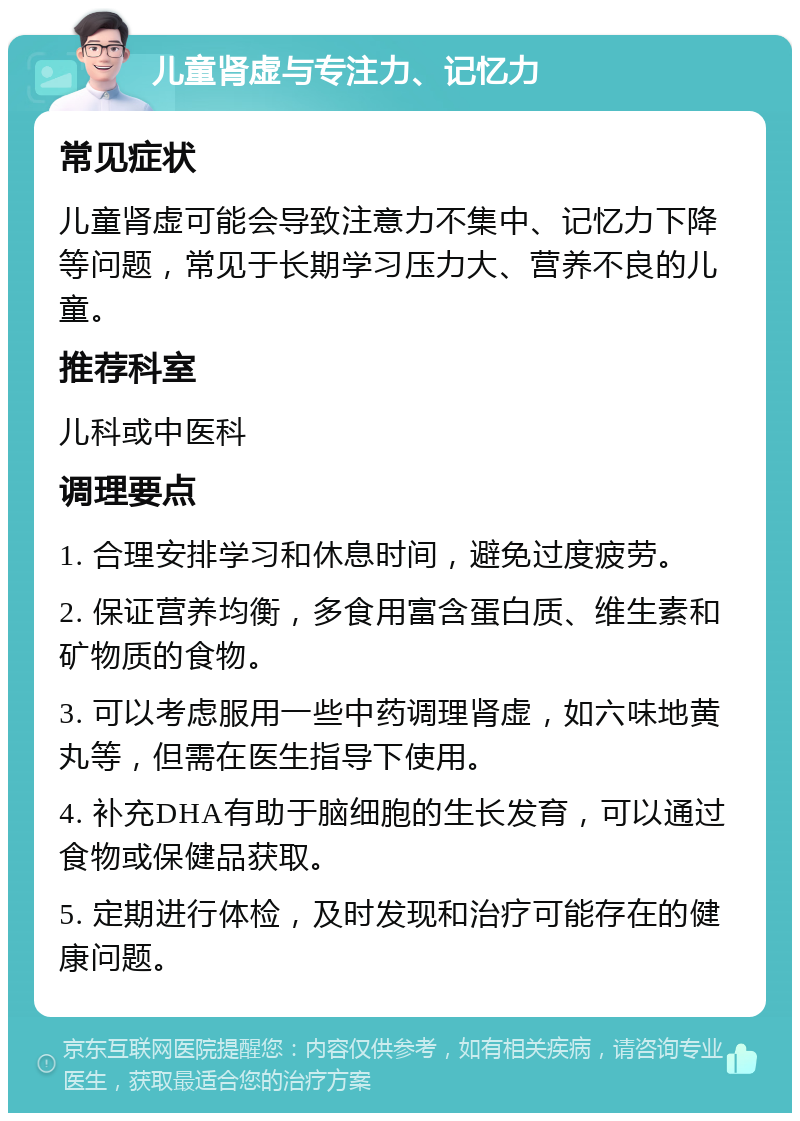 儿童肾虚与专注力、记忆力 常见症状 儿童肾虚可能会导致注意力不集中、记忆力下降等问题，常见于长期学习压力大、营养不良的儿童。 推荐科室 儿科或中医科 调理要点 1. 合理安排学习和休息时间，避免过度疲劳。 2. 保证营养均衡，多食用富含蛋白质、维生素和矿物质的食物。 3. 可以考虑服用一些中药调理肾虚，如六味地黄丸等，但需在医生指导下使用。 4. 补充DHA有助于脑细胞的生长发育，可以通过食物或保健品获取。 5. 定期进行体检，及时发现和治疗可能存在的健康问题。