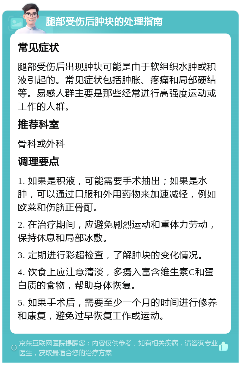 腿部受伤后肿块的处理指南 常见症状 腿部受伤后出现肿块可能是由于软组织水肿或积液引起的。常见症状包括肿胀、疼痛和局部硬结等。易感人群主要是那些经常进行高强度运动或工作的人群。 推荐科室 骨科或外科 调理要点 1. 如果是积液，可能需要手术抽出；如果是水肿，可以通过口服和外用药物来加速减轻，例如欧莱和伤筋正骨酊。 2. 在治疗期间，应避免剧烈运动和重体力劳动，保持休息和局部冰敷。 3. 定期进行彩超检查，了解肿块的变化情况。 4. 饮食上应注意清淡，多摄入富含维生素C和蛋白质的食物，帮助身体恢复。 5. 如果手术后，需要至少一个月的时间进行修养和康复，避免过早恢复工作或运动。