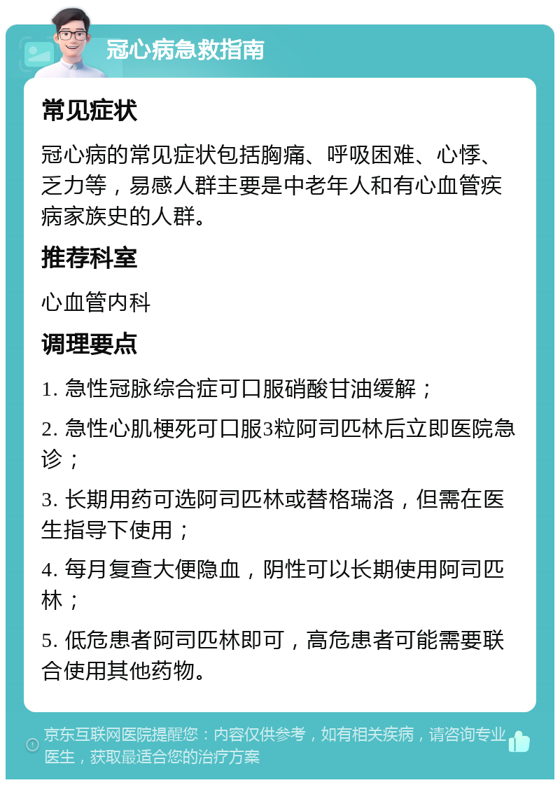 冠心病急救指南 常见症状 冠心病的常见症状包括胸痛、呼吸困难、心悸、乏力等，易感人群主要是中老年人和有心血管疾病家族史的人群。 推荐科室 心血管内科 调理要点 1. 急性冠脉综合症可口服硝酸甘油缓解； 2. 急性心肌梗死可口服3粒阿司匹林后立即医院急诊； 3. 长期用药可选阿司匹林或替格瑞洛，但需在医生指导下使用； 4. 每月复查大便隐血，阴性可以长期使用阿司匹林； 5. 低危患者阿司匹林即可，高危患者可能需要联合使用其他药物。