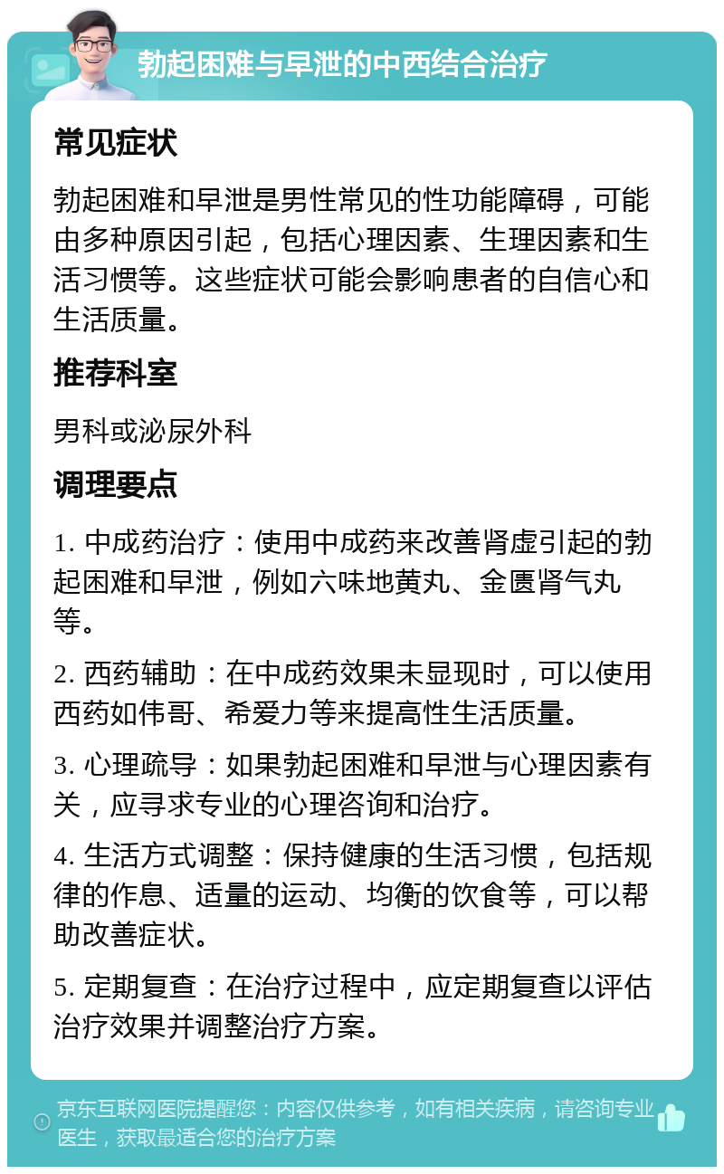 勃起困难与早泄的中西结合治疗 常见症状 勃起困难和早泄是男性常见的性功能障碍，可能由多种原因引起，包括心理因素、生理因素和生活习惯等。这些症状可能会影响患者的自信心和生活质量。 推荐科室 男科或泌尿外科 调理要点 1. 中成药治疗：使用中成药来改善肾虚引起的勃起困难和早泄，例如六味地黄丸、金匮肾气丸等。 2. 西药辅助：在中成药效果未显现时，可以使用西药如伟哥、希爱力等来提高性生活质量。 3. 心理疏导：如果勃起困难和早泄与心理因素有关，应寻求专业的心理咨询和治疗。 4. 生活方式调整：保持健康的生活习惯，包括规律的作息、适量的运动、均衡的饮食等，可以帮助改善症状。 5. 定期复查：在治疗过程中，应定期复查以评估治疗效果并调整治疗方案。