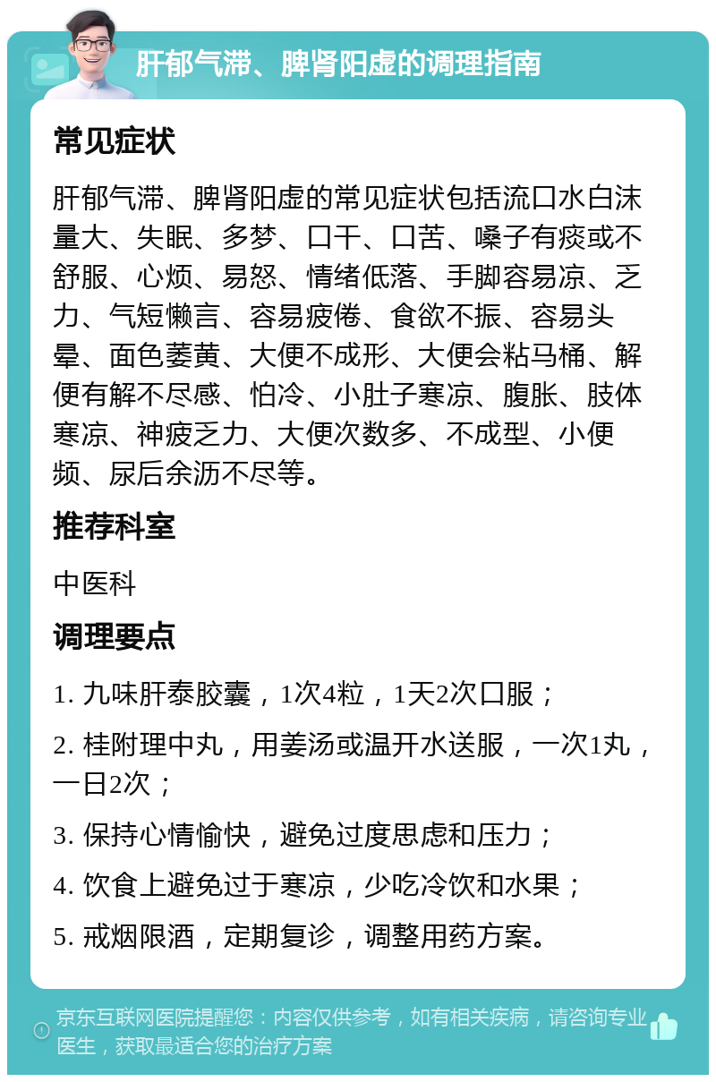 肝郁气滞、脾肾阳虚的调理指南 常见症状 肝郁气滞、脾肾阳虚的常见症状包括流口水白沫量大、失眠、多梦、口干、口苦、嗓子有痰或不舒服、心烦、易怒、情绪低落、手脚容易凉、乏力、气短懒言、容易疲倦、食欲不振、容易头晕、面色萎黄、大便不成形、大便会粘马桶、解便有解不尽感、怕冷、小肚子寒凉、腹胀、肢体寒凉、神疲乏力、大便次数多、不成型、小便频、尿后余沥不尽等。 推荐科室 中医科 调理要点 1. 九味肝泰胶囊，1次4粒，1天2次口服； 2. 桂附理中丸，用姜汤或温开水送服，一次1丸，一日2次； 3. 保持心情愉快，避免过度思虑和压力； 4. 饮食上避免过于寒凉，少吃冷饮和水果； 5. 戒烟限酒，定期复诊，调整用药方案。