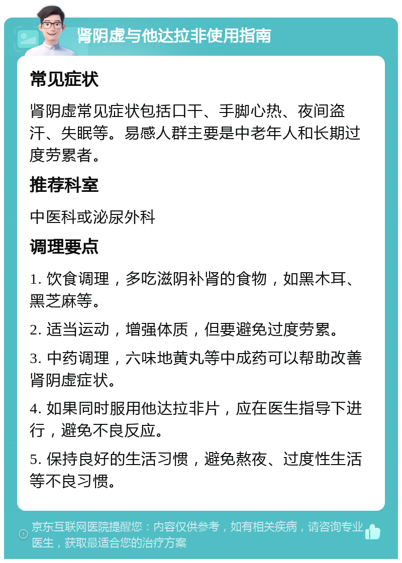 肾阴虚与他达拉非使用指南 常见症状 肾阴虚常见症状包括口干、手脚心热、夜间盗汗、失眠等。易感人群主要是中老年人和长期过度劳累者。 推荐科室 中医科或泌尿外科 调理要点 1. 饮食调理，多吃滋阴补肾的食物，如黑木耳、黑芝麻等。 2. 适当运动，增强体质，但要避免过度劳累。 3. 中药调理，六味地黄丸等中成药可以帮助改善肾阴虚症状。 4. 如果同时服用他达拉非片，应在医生指导下进行，避免不良反应。 5. 保持良好的生活习惯，避免熬夜、过度性生活等不良习惯。