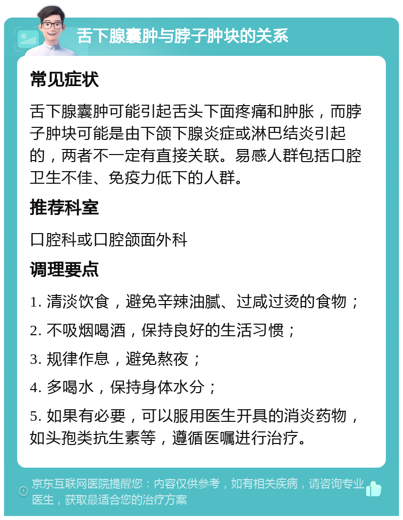 舌下腺囊肿与脖子肿块的关系 常见症状 舌下腺囊肿可能引起舌头下面疼痛和肿胀，而脖子肿块可能是由下颌下腺炎症或淋巴结炎引起的，两者不一定有直接关联。易感人群包括口腔卫生不佳、免疫力低下的人群。 推荐科室 口腔科或口腔颌面外科 调理要点 1. 清淡饮食，避免辛辣油腻、过咸过烫的食物； 2. 不吸烟喝酒，保持良好的生活习惯； 3. 规律作息，避免熬夜； 4. 多喝水，保持身体水分； 5. 如果有必要，可以服用医生开具的消炎药物，如头孢类抗生素等，遵循医嘱进行治疗。