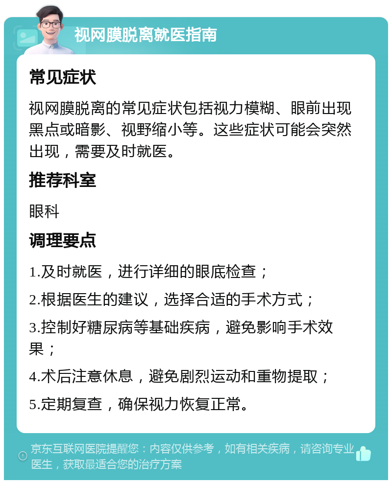 视网膜脱离就医指南 常见症状 视网膜脱离的常见症状包括视力模糊、眼前出现黑点或暗影、视野缩小等。这些症状可能会突然出现，需要及时就医。 推荐科室 眼科 调理要点 1.及时就医，进行详细的眼底检查； 2.根据医生的建议，选择合适的手术方式； 3.控制好糖尿病等基础疾病，避免影响手术效果； 4.术后注意休息，避免剧烈运动和重物提取； 5.定期复查，确保视力恢复正常。