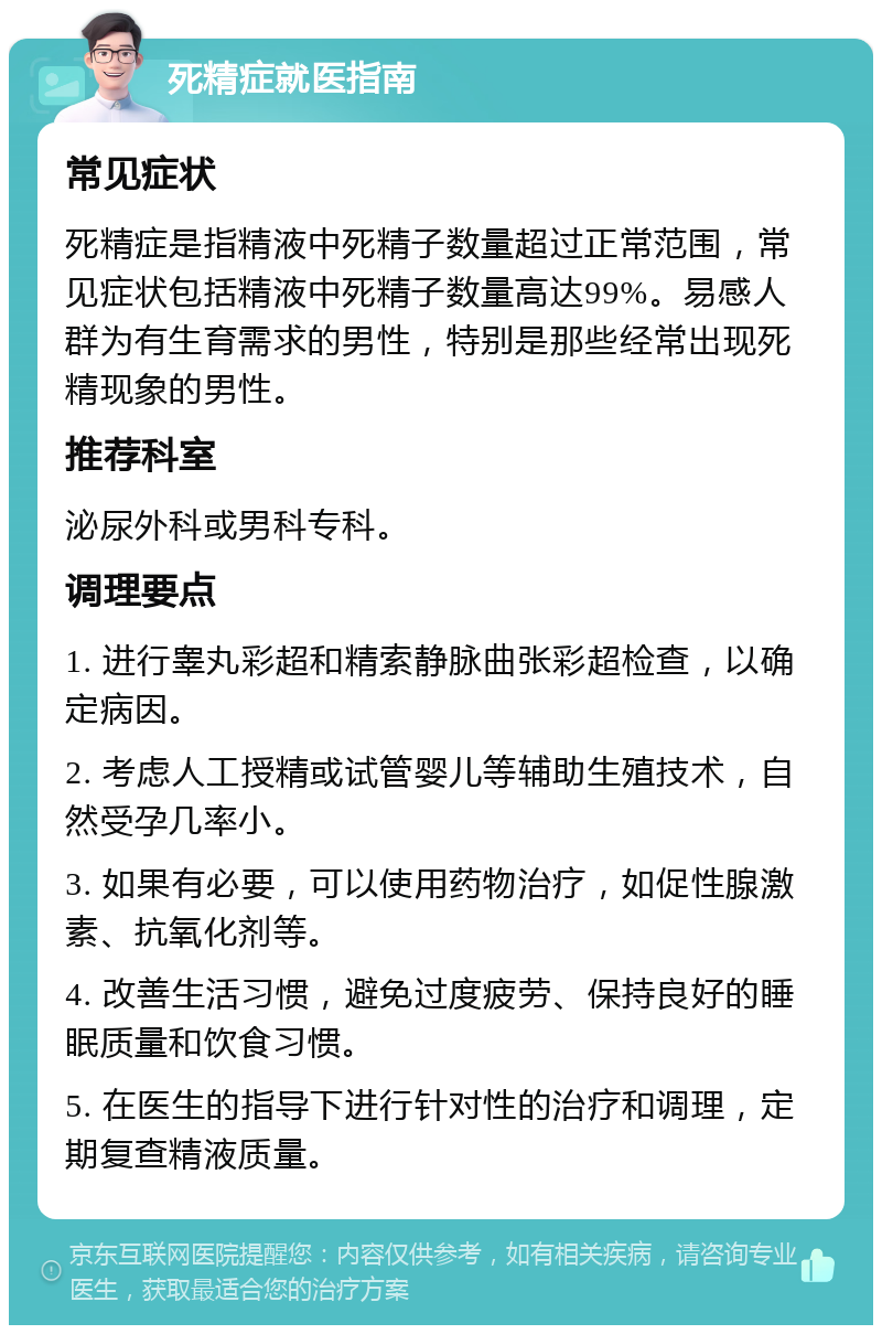 死精症就医指南 常见症状 死精症是指精液中死精子数量超过正常范围，常见症状包括精液中死精子数量高达99%。易感人群为有生育需求的男性，特别是那些经常出现死精现象的男性。 推荐科室 泌尿外科或男科专科。 调理要点 1. 进行睾丸彩超和精索静脉曲张彩超检查，以确定病因。 2. 考虑人工授精或试管婴儿等辅助生殖技术，自然受孕几率小。 3. 如果有必要，可以使用药物治疗，如促性腺激素、抗氧化剂等。 4. 改善生活习惯，避免过度疲劳、保持良好的睡眠质量和饮食习惯。 5. 在医生的指导下进行针对性的治疗和调理，定期复查精液质量。