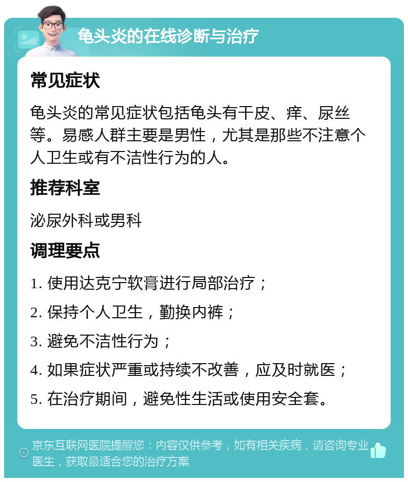 龟头炎的在线诊断与治疗 常见症状 龟头炎的常见症状包括龟头有干皮、痒、尿丝等。易感人群主要是男性，尤其是那些不注意个人卫生或有不洁性行为的人。 推荐科室 泌尿外科或男科 调理要点 1. 使用达克宁软膏进行局部治疗； 2. 保持个人卫生，勤换内裤； 3. 避免不洁性行为； 4. 如果症状严重或持续不改善，应及时就医； 5. 在治疗期间，避免性生活或使用安全套。