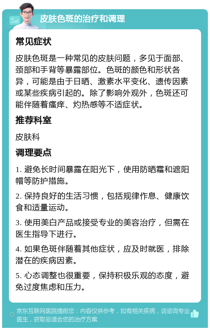 皮肤色斑的治疗和调理 常见症状 皮肤色斑是一种常见的皮肤问题，多见于面部、颈部和手背等暴露部位。色斑的颜色和形状各异，可能是由于日晒、激素水平变化、遗传因素或某些疾病引起的。除了影响外观外，色斑还可能伴随着瘙痒、灼热感等不适症状。 推荐科室 皮肤科 调理要点 1. 避免长时间暴露在阳光下，使用防晒霜和遮阳帽等防护措施。 2. 保持良好的生活习惯，包括规律作息、健康饮食和适量运动。 3. 使用美白产品或接受专业的美容治疗，但需在医生指导下进行。 4. 如果色斑伴随着其他症状，应及时就医，排除潜在的疾病因素。 5. 心态调整也很重要，保持积极乐观的态度，避免过度焦虑和压力。