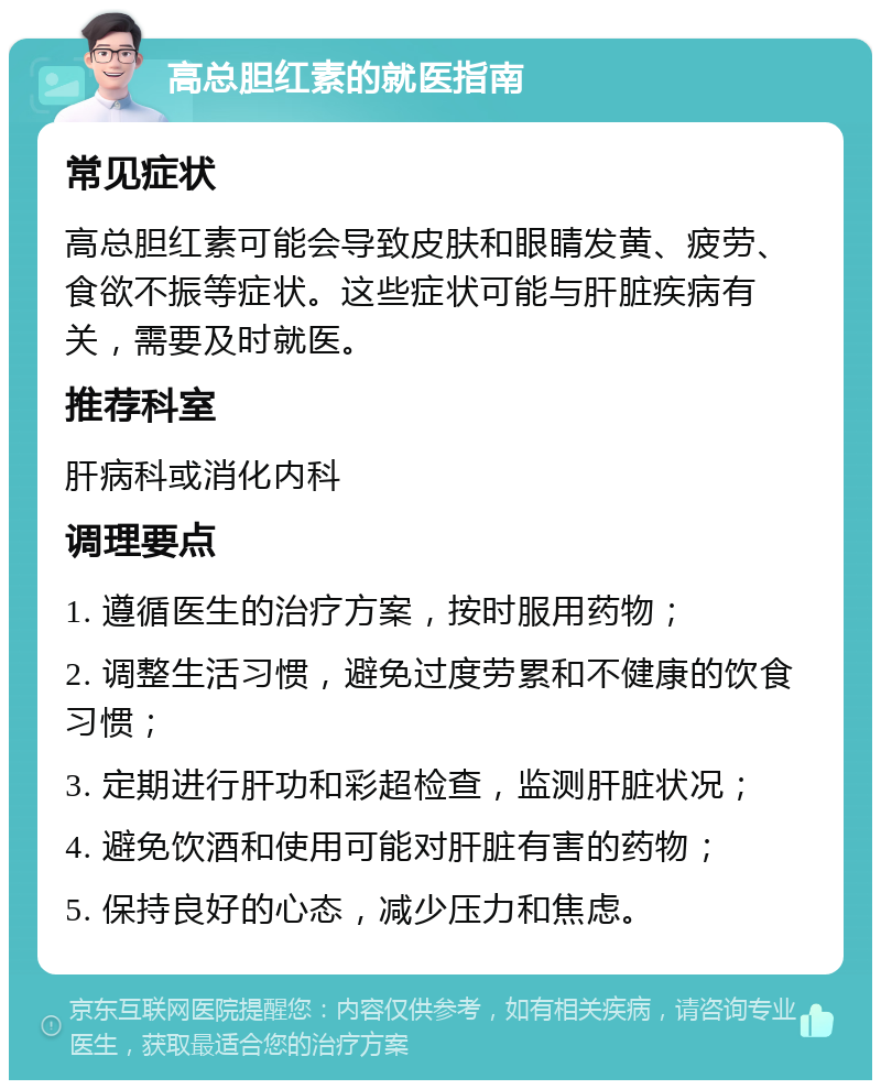 高总胆红素的就医指南 常见症状 高总胆红素可能会导致皮肤和眼睛发黄、疲劳、食欲不振等症状。这些症状可能与肝脏疾病有关，需要及时就医。 推荐科室 肝病科或消化内科 调理要点 1. 遵循医生的治疗方案，按时服用药物； 2. 调整生活习惯，避免过度劳累和不健康的饮食习惯； 3. 定期进行肝功和彩超检查，监测肝脏状况； 4. 避免饮酒和使用可能对肝脏有害的药物； 5. 保持良好的心态，减少压力和焦虑。