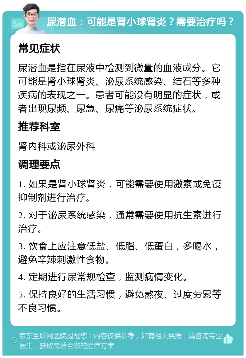 尿潜血：可能是肾小球肾炎？需要治疗吗？ 常见症状 尿潜血是指在尿液中检测到微量的血液成分。它可能是肾小球肾炎、泌尿系统感染、结石等多种疾病的表现之一。患者可能没有明显的症状，或者出现尿频、尿急、尿痛等泌尿系统症状。 推荐科室 肾内科或泌尿外科 调理要点 1. 如果是肾小球肾炎，可能需要使用激素或免疫抑制剂进行治疗。 2. 对于泌尿系统感染，通常需要使用抗生素进行治疗。 3. 饮食上应注意低盐、低脂、低蛋白，多喝水，避免辛辣刺激性食物。 4. 定期进行尿常规检查，监测病情变化。 5. 保持良好的生活习惯，避免熬夜、过度劳累等不良习惯。