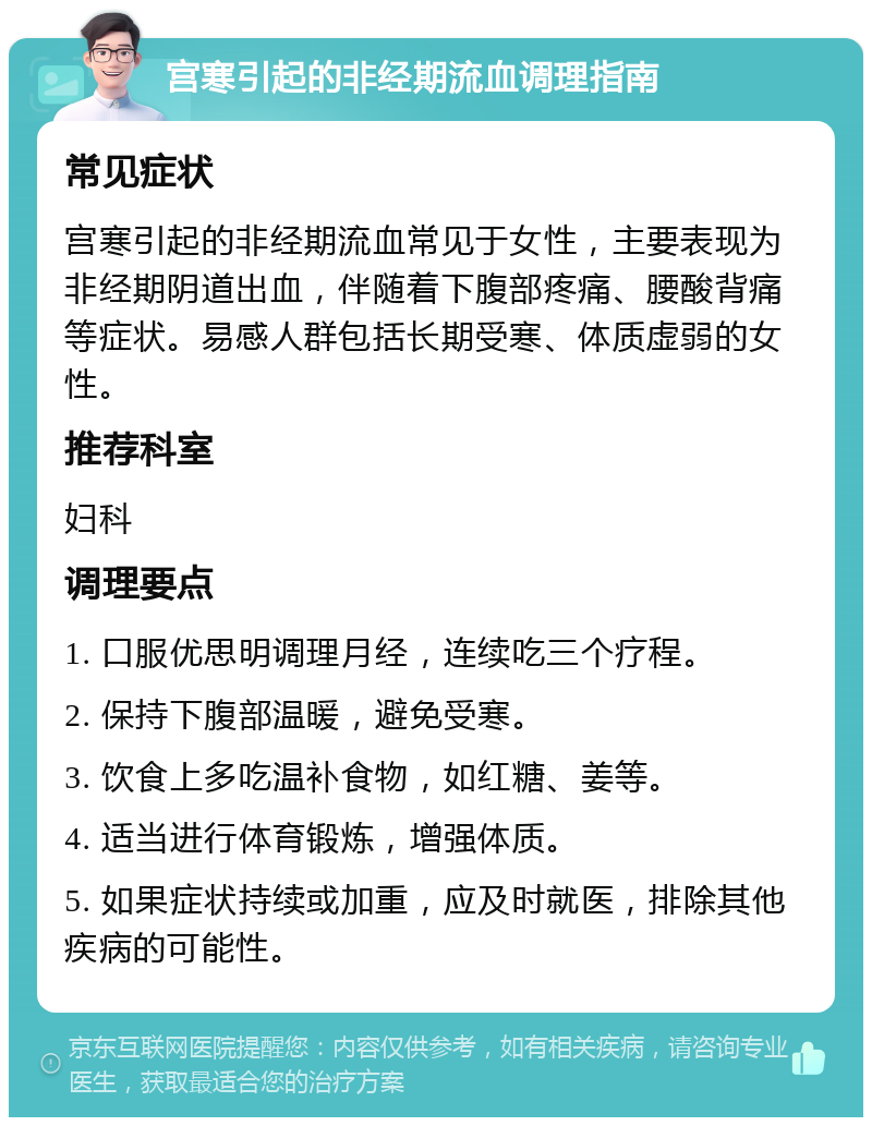 宫寒引起的非经期流血调理指南 常见症状 宫寒引起的非经期流血常见于女性，主要表现为非经期阴道出血，伴随着下腹部疼痛、腰酸背痛等症状。易感人群包括长期受寒、体质虚弱的女性。 推荐科室 妇科 调理要点 1. 口服优思明调理月经，连续吃三个疗程。 2. 保持下腹部温暖，避免受寒。 3. 饮食上多吃温补食物，如红糖、姜等。 4. 适当进行体育锻炼，增强体质。 5. 如果症状持续或加重，应及时就医，排除其他疾病的可能性。